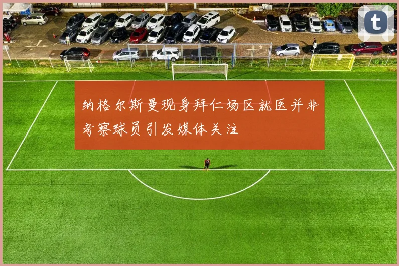 纳格尔斯曼现身拜仁场区就医并非考察球员引发媒体关注