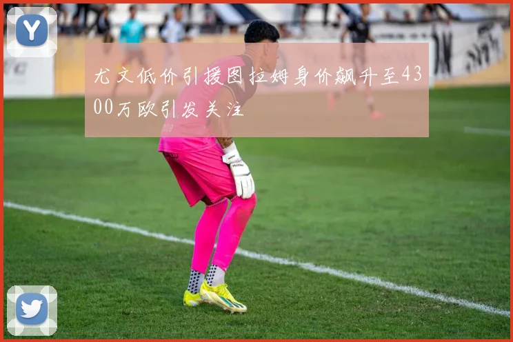 尤文低价引援图拉姆身价飙升至4300万欧引发关注