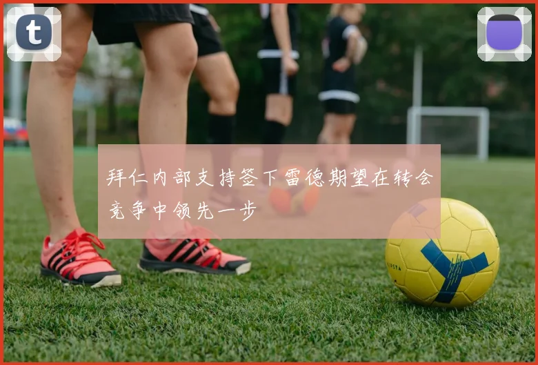 拜仁内部支持签下雷德期望在转会竞争中领先一步