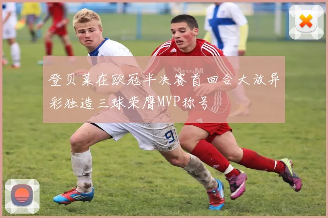 登贝莱在欧冠半决赛首回合大放异彩独造三球荣膺MVP称号