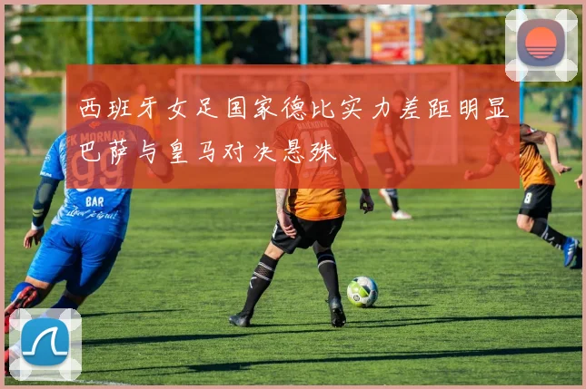 西班牙女足国家德比实力差距明显巴萨与皇马对决悬殊