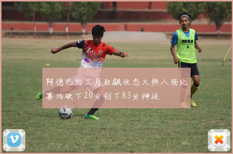 阿德巴约三月狂飙状态火热八场比赛均砍下20分创下83分神迹