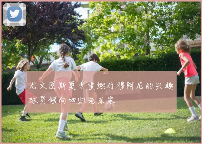 尤文图斯夏季重燃对穆阿尼的兴趣球员倾向回归老东家