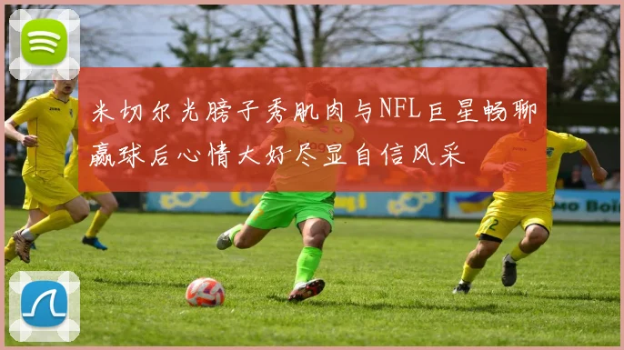 米切尔光膀子秀肌肉与NFL巨星畅聊赢球后心情大好尽显自信风采