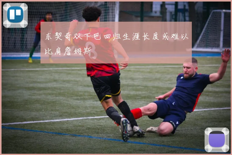 东契奇双下巴回归生涯长度或难以比肩詹姆斯
