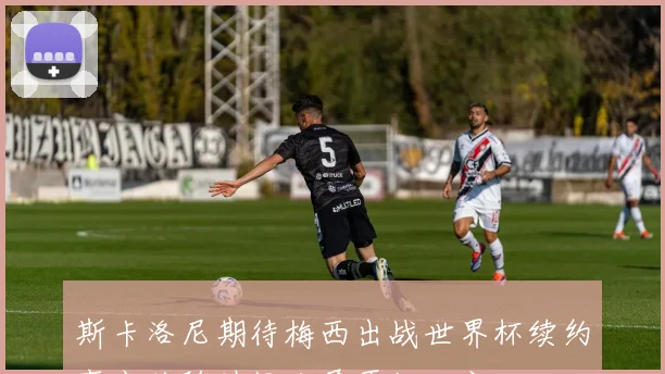 斯卡洛尼期待梅西出战世界杯续约事宜将随时间发展再做决定