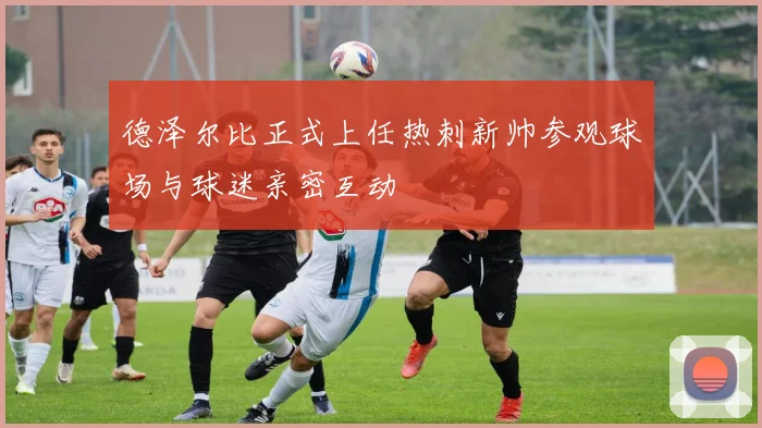 德泽尔比正式上任热刺新帅参观球场与球迷亲密互动