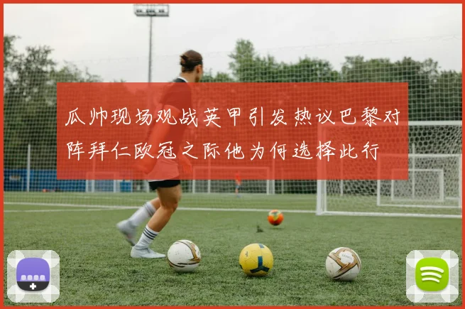 瓜帅现场观战英甲引发热议巴黎对阵拜仁欧冠之际他为何选择此行
