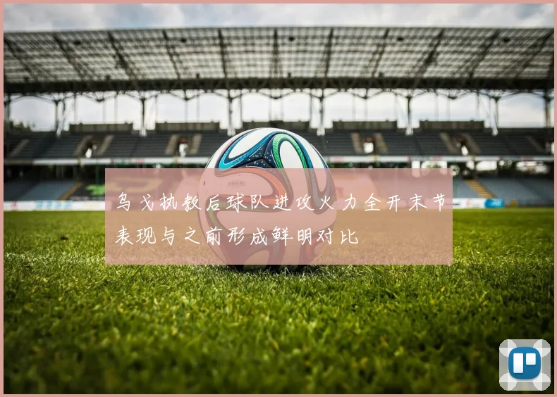 乌戈执教后球队进攻火力全开末节表现与之前形成鲜明对比