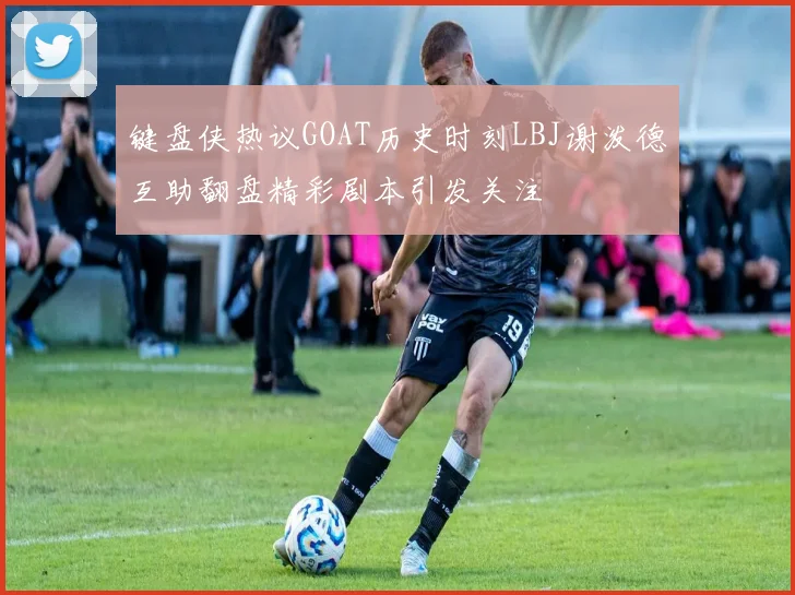 键盘侠热议GOAT历史时刻LBJ谢泼德互助翻盘精彩剧本引发关注