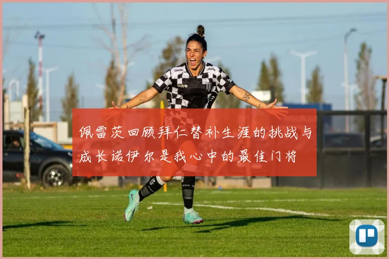 佩雷茨回顾拜仁替补生涯的挑战与成长诺伊尔是我心中的最佳门将