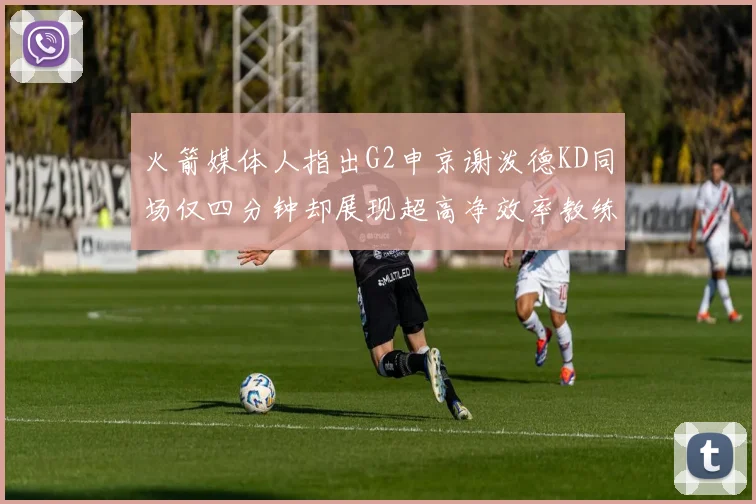 火箭媒体人指出G2申京谢泼德KD同场仅四分钟却展现超高净效率教练应负责任